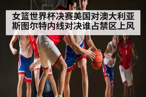 女篮世界杯决赛美国对澳大利亚斯图尔特内线对决谁占禁区上风