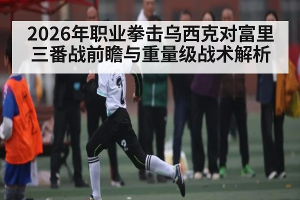 2026年职业拳击乌西克对富里三番战前瞻与重量级战术解析